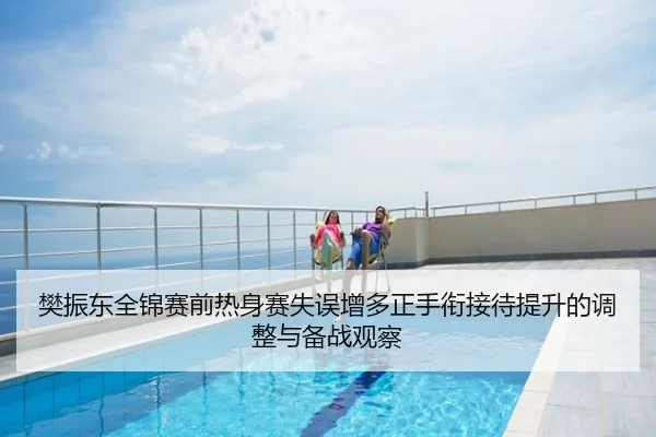 樊振东全锦赛前热身赛失误增多正手衔接待提升的调整与备战观察